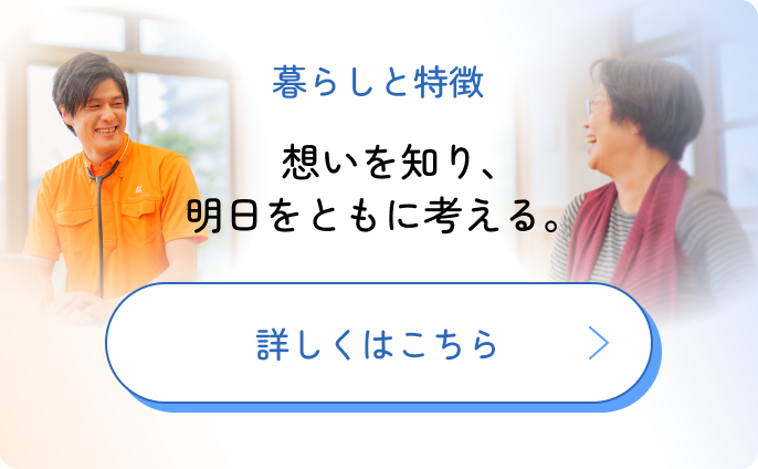 暮らしと特徴 想いを知り、明日をともに考える 詳しくはこちら